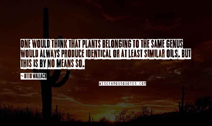 Otto Wallach Quotes: One would think that plants belonging to the same genus would always produce identical or at least similar oils. But this is by no means so.