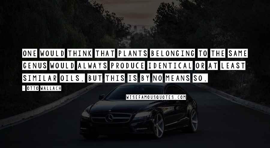 Otto Wallach Quotes: One would think that plants belonging to the same genus would always produce identical or at least similar oils. But this is by no means so.