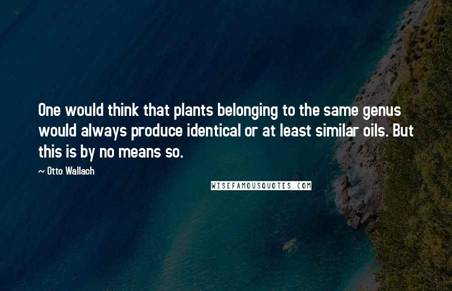 Otto Wallach Quotes: One would think that plants belonging to the same genus would always produce identical or at least similar oils. But this is by no means so.