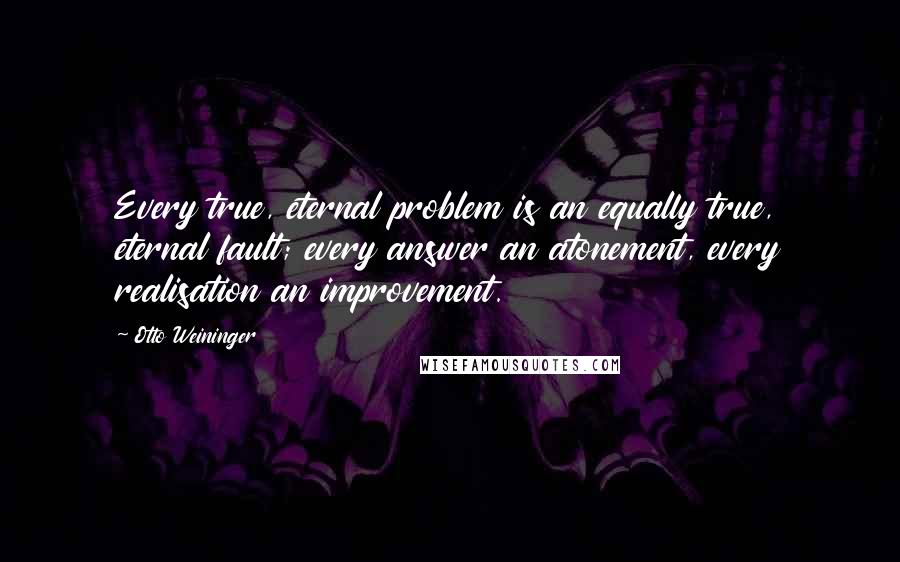 Otto Weininger Quotes: Every true, eternal problem is an equally true, eternal fault; every answer an atonement, every realisation an improvement.