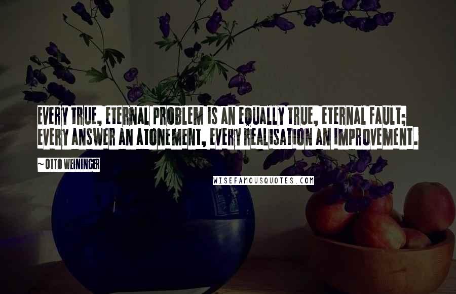 Otto Weininger Quotes: Every true, eternal problem is an equally true, eternal fault; every answer an atonement, every realisation an improvement.