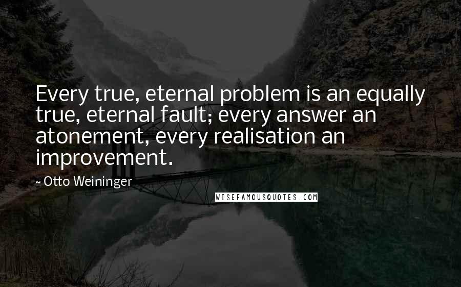 Otto Weininger Quotes: Every true, eternal problem is an equally true, eternal fault; every answer an atonement, every realisation an improvement.