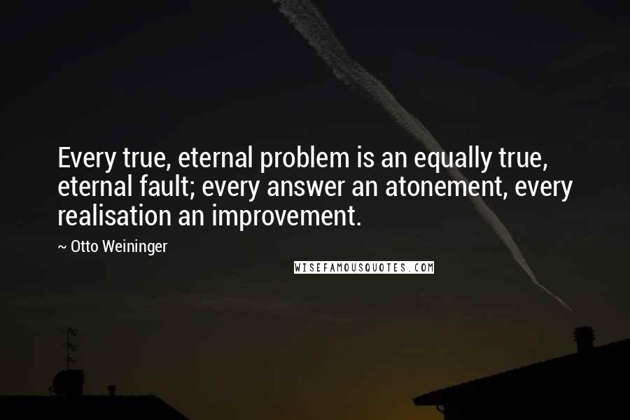 Otto Weininger Quotes: Every true, eternal problem is an equally true, eternal fault; every answer an atonement, every realisation an improvement.