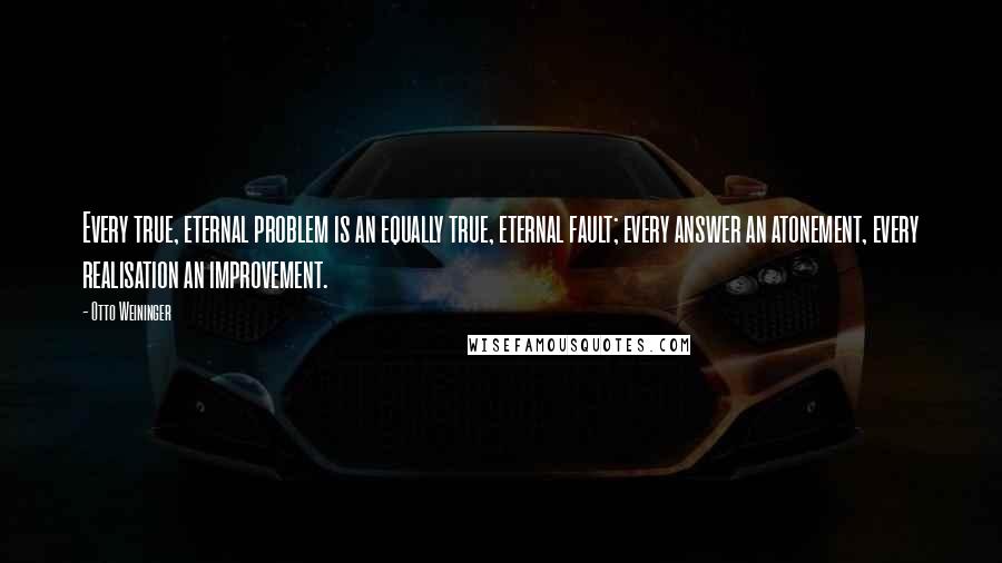 Otto Weininger Quotes: Every true, eternal problem is an equally true, eternal fault; every answer an atonement, every realisation an improvement.