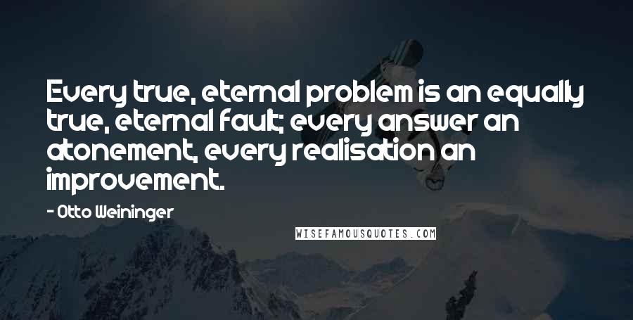 Otto Weininger Quotes: Every true, eternal problem is an equally true, eternal fault; every answer an atonement, every realisation an improvement.