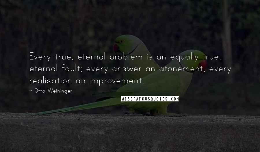 Otto Weininger Quotes: Every true, eternal problem is an equally true, eternal fault; every answer an atonement, every realisation an improvement.