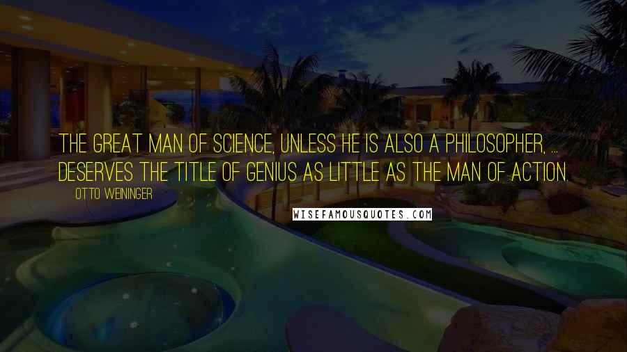 Otto Weininger Quotes: The great man of science, unless he is also a philosopher, ... deserves the title of genius as little as the man of action.