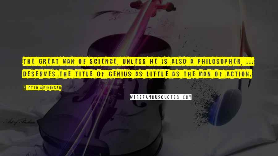 Otto Weininger Quotes: The great man of science, unless he is also a philosopher, ... deserves the title of genius as little as the man of action.