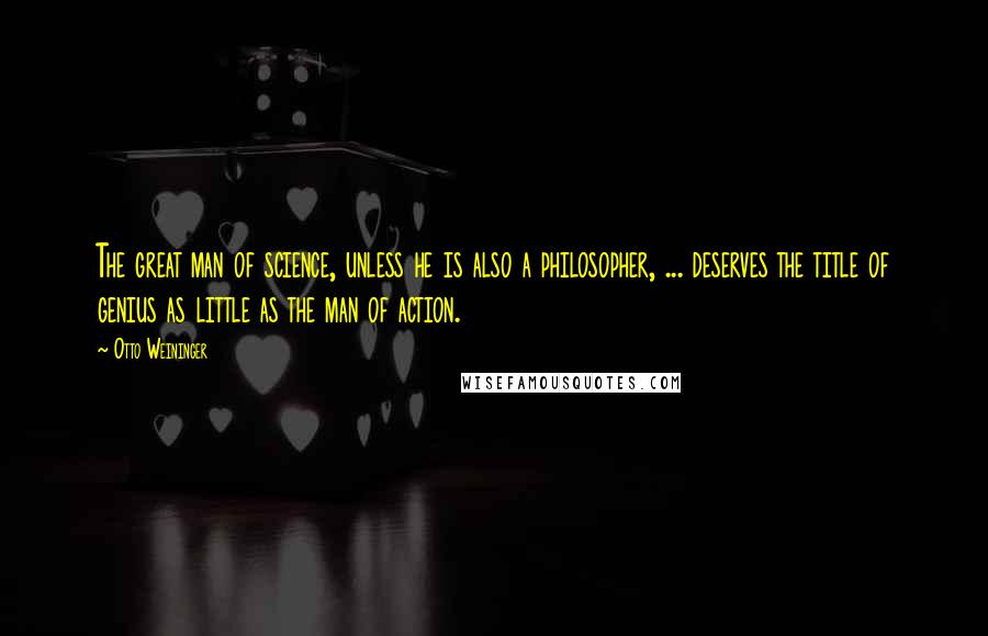 Otto Weininger Quotes: The great man of science, unless he is also a philosopher, ... deserves the title of genius as little as the man of action.