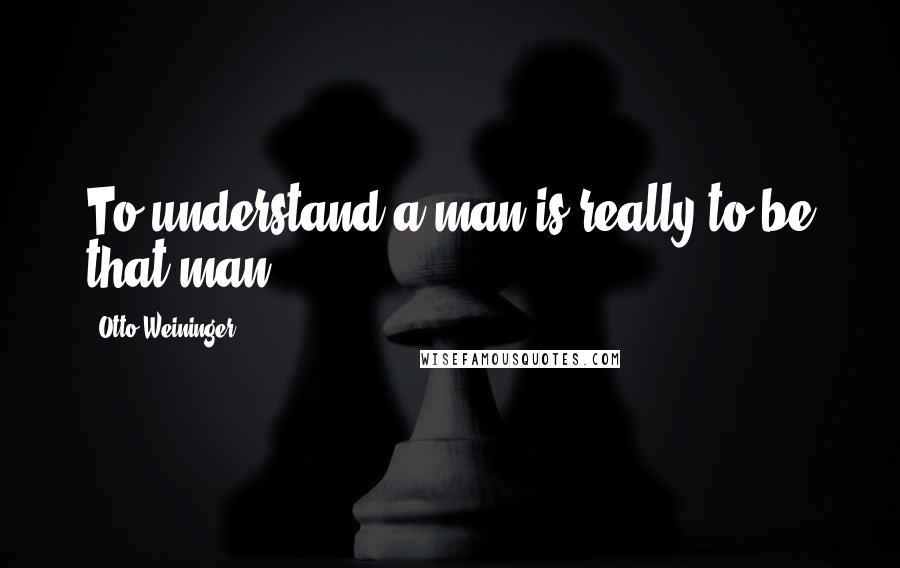 Otto Weininger Quotes: To understand a man is really to be that man.