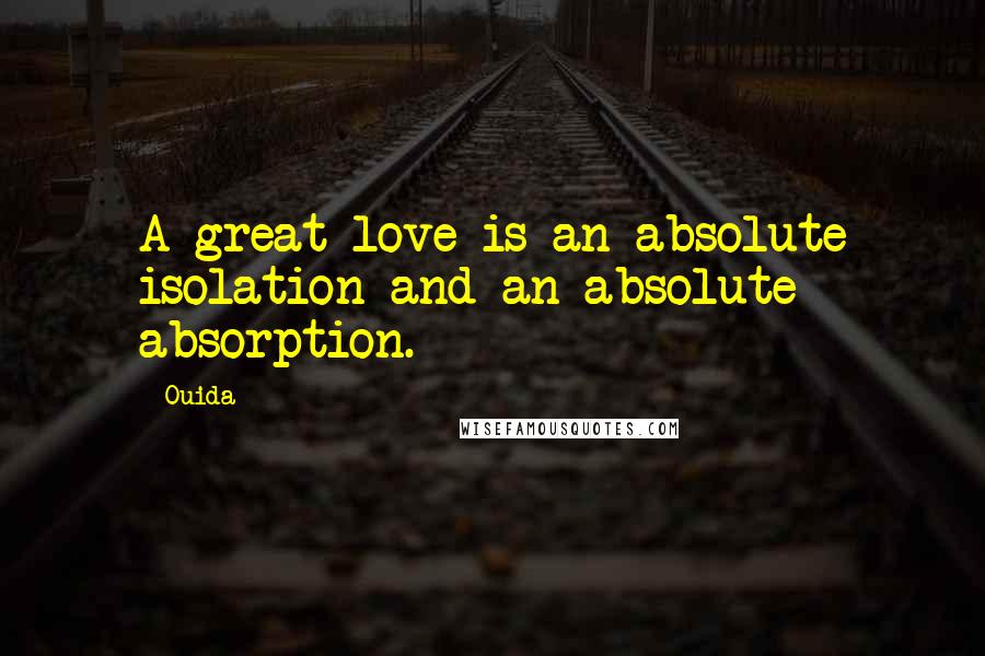 Ouida Quotes: A great love is an absolute isolation and an absolute absorption.