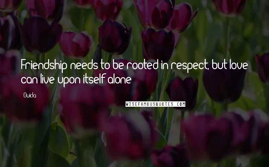 Ouida Quotes: Friendship needs to be rooted in respect, but love can live upon itself alone