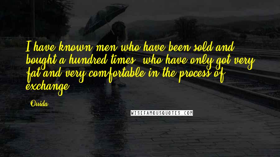 Ouida Quotes: I have known men who have been sold and bought a hundred times, who have only got very fat and very comfortable in the process of exchange.