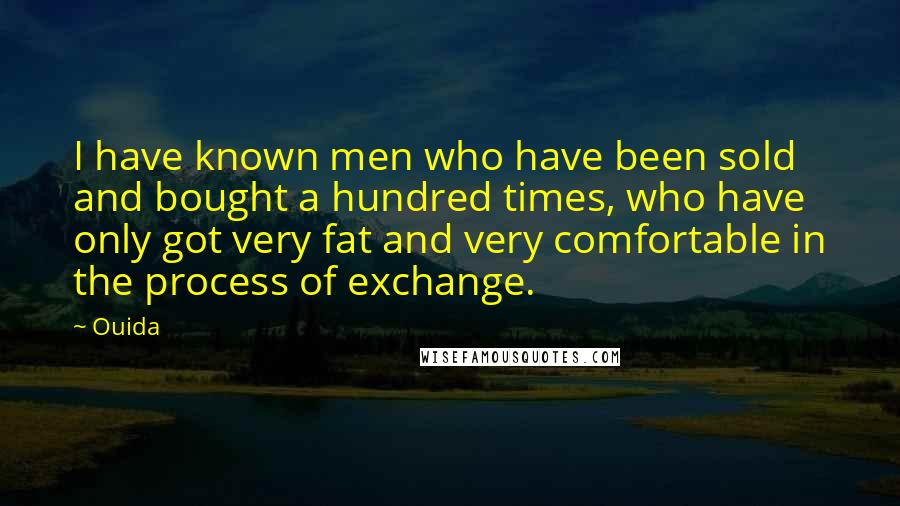 Ouida Quotes: I have known men who have been sold and bought a hundred times, who have only got very fat and very comfortable in the process of exchange.