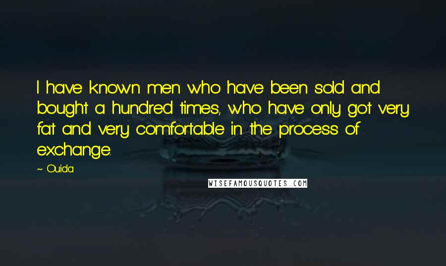 Ouida Quotes: I have known men who have been sold and bought a hundred times, who have only got very fat and very comfortable in the process of exchange.