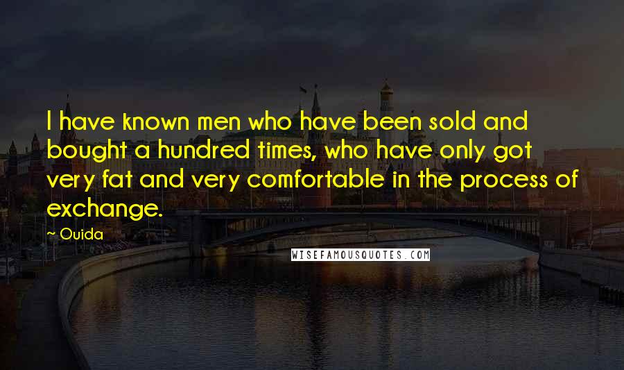 Ouida Quotes: I have known men who have been sold and bought a hundred times, who have only got very fat and very comfortable in the process of exchange.