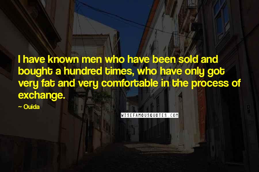 Ouida Quotes: I have known men who have been sold and bought a hundred times, who have only got very fat and very comfortable in the process of exchange.