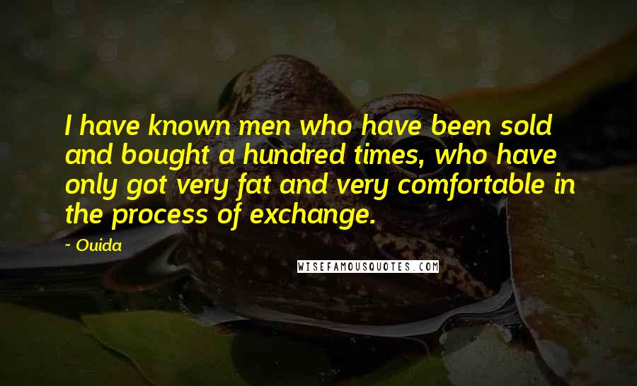 Ouida Quotes: I have known men who have been sold and bought a hundred times, who have only got very fat and very comfortable in the process of exchange.