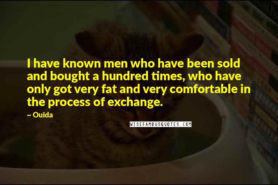 Ouida Quotes: I have known men who have been sold and bought a hundred times, who have only got very fat and very comfortable in the process of exchange.