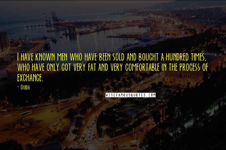 Ouida Quotes: I have known men who have been sold and bought a hundred times, who have only got very fat and very comfortable in the process of exchange.