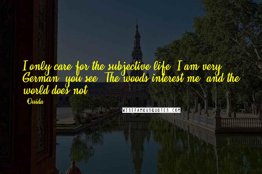 Ouida Quotes: I only care for the subjective life; I am very German, you see: The woods interest me, and the world does not.