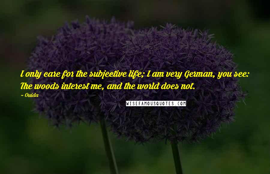 Ouida Quotes: I only care for the subjective life; I am very German, you see: The woods interest me, and the world does not.