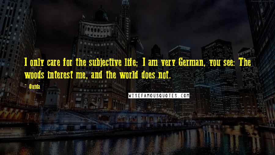 Ouida Quotes: I only care for the subjective life; I am very German, you see: The woods interest me, and the world does not.