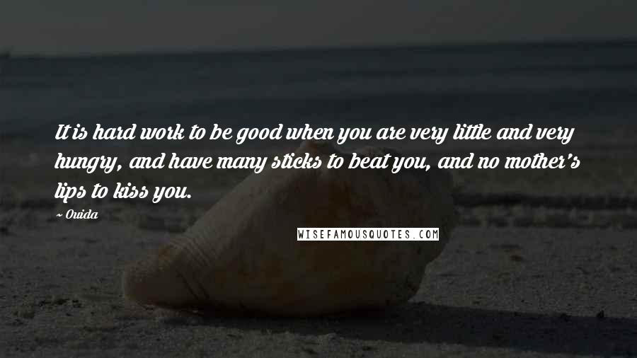 Ouida Quotes: It is hard work to be good when you are very little and very hungry, and have many sticks to beat you, and no mother's lips to kiss you.