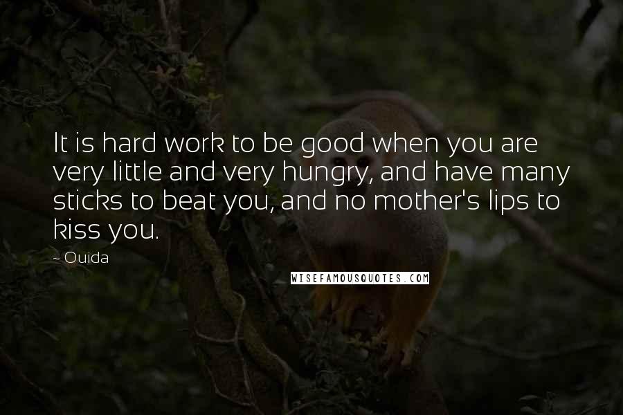 Ouida Quotes: It is hard work to be good when you are very little and very hungry, and have many sticks to beat you, and no mother's lips to kiss you.