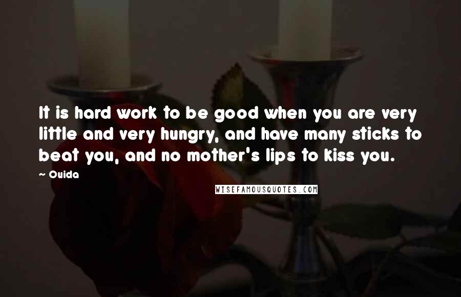 Ouida Quotes: It is hard work to be good when you are very little and very hungry, and have many sticks to beat you, and no mother's lips to kiss you.