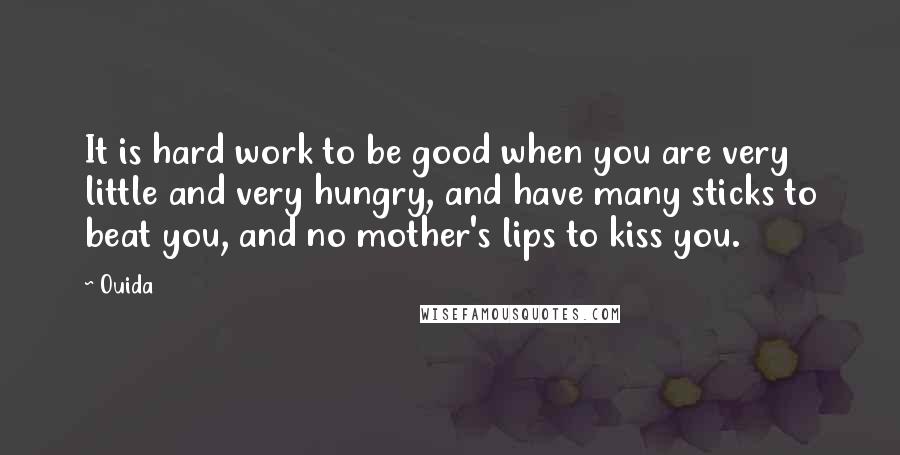 Ouida Quotes: It is hard work to be good when you are very little and very hungry, and have many sticks to beat you, and no mother's lips to kiss you.