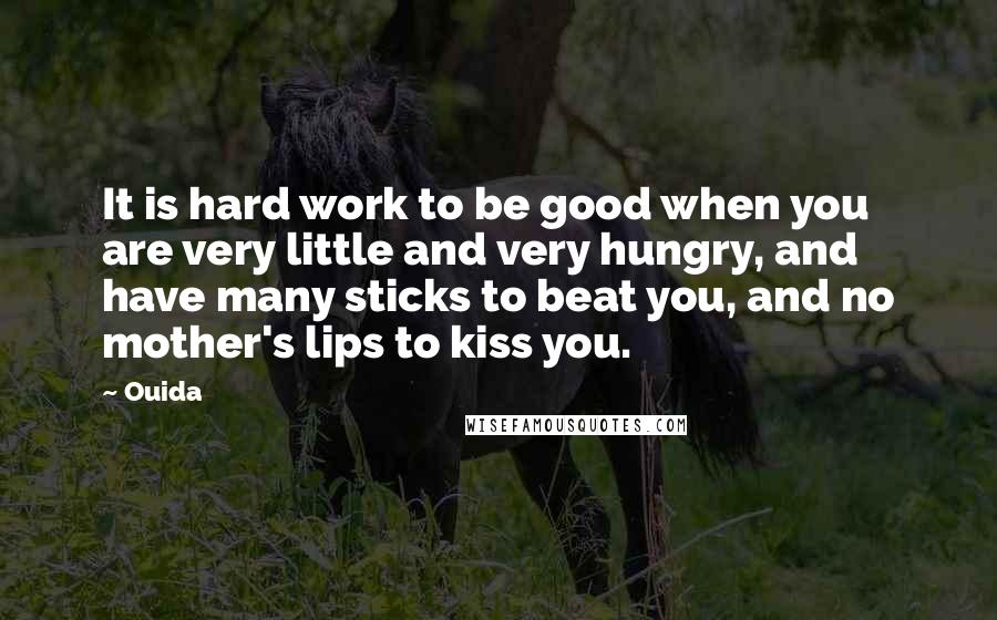 Ouida Quotes: It is hard work to be good when you are very little and very hungry, and have many sticks to beat you, and no mother's lips to kiss you.