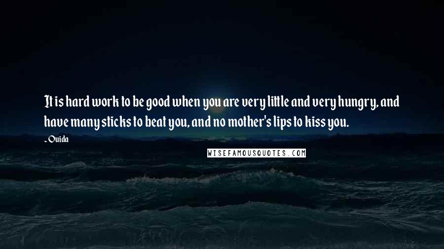 Ouida Quotes: It is hard work to be good when you are very little and very hungry, and have many sticks to beat you, and no mother's lips to kiss you.