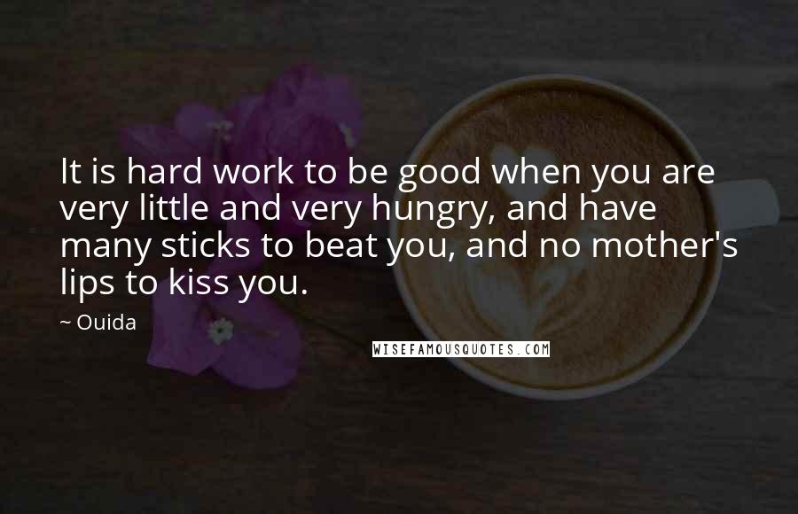 Ouida Quotes: It is hard work to be good when you are very little and very hungry, and have many sticks to beat you, and no mother's lips to kiss you.