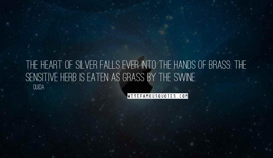 Ouida Quotes: The heart of silver falls ever into the hands of brass. The sensitive herb is eaten as grass by the swine.