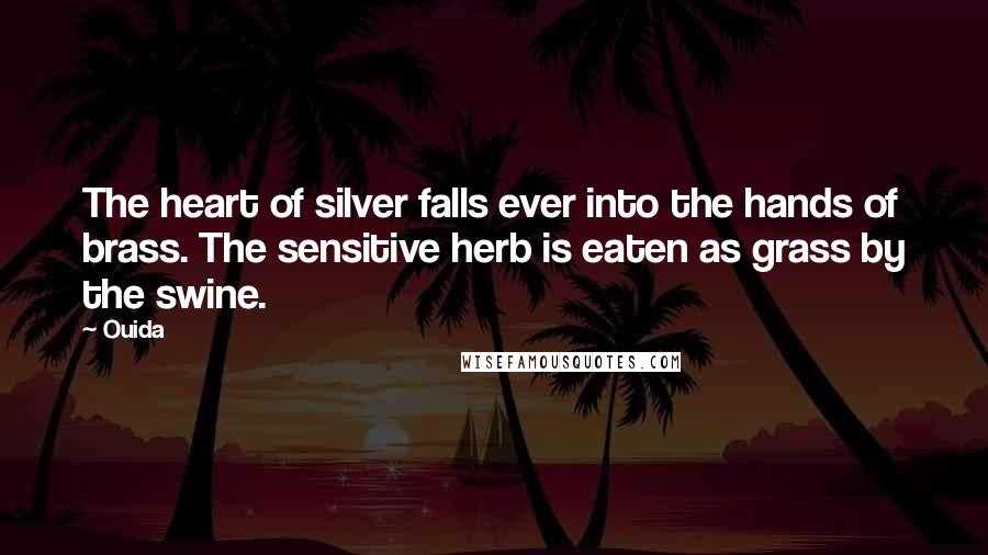 Ouida Quotes: The heart of silver falls ever into the hands of brass. The sensitive herb is eaten as grass by the swine.