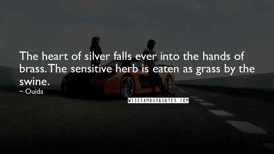 Ouida Quotes: The heart of silver falls ever into the hands of brass. The sensitive herb is eaten as grass by the swine.