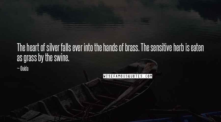 Ouida Quotes: The heart of silver falls ever into the hands of brass. The sensitive herb is eaten as grass by the swine.