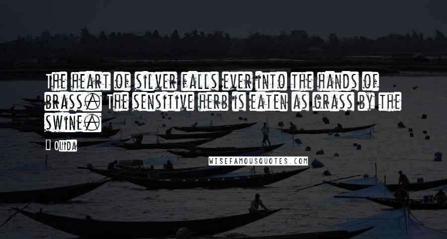 Ouida Quotes: The heart of silver falls ever into the hands of brass. The sensitive herb is eaten as grass by the swine.
