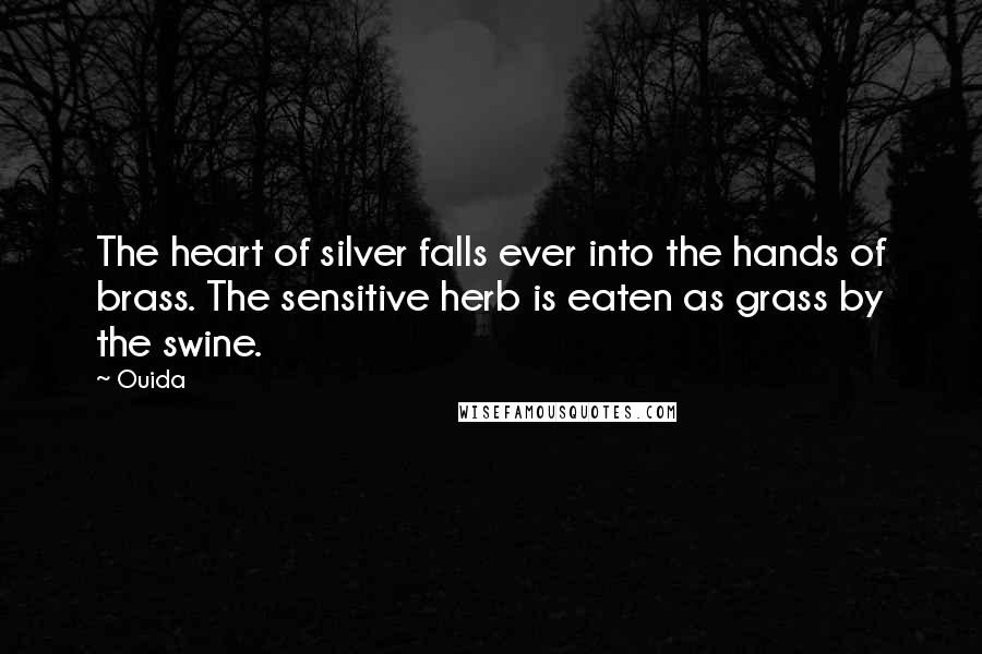 Ouida Quotes: The heart of silver falls ever into the hands of brass. The sensitive herb is eaten as grass by the swine.