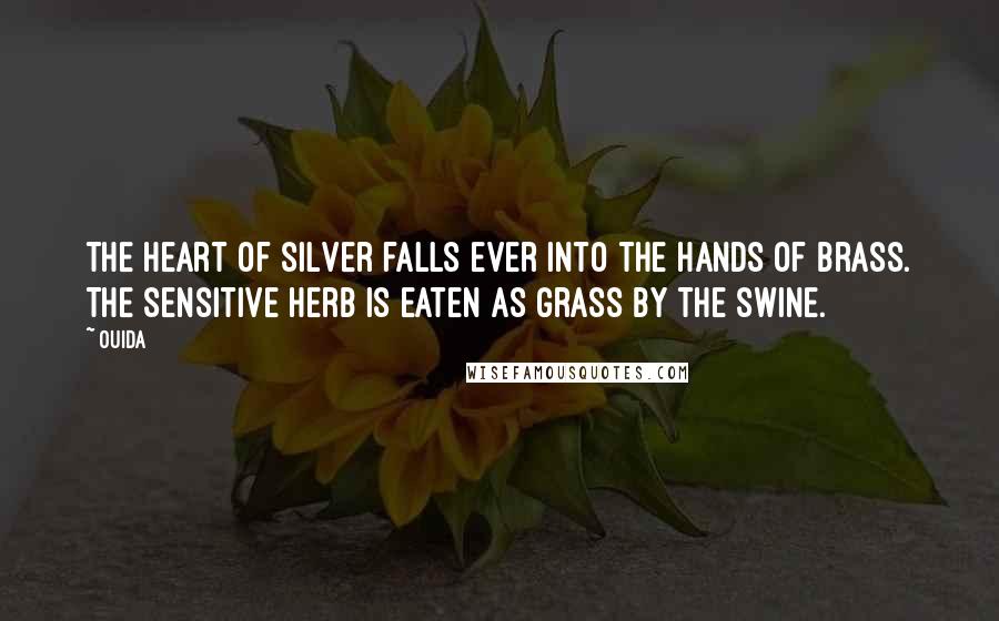 Ouida Quotes: The heart of silver falls ever into the hands of brass. The sensitive herb is eaten as grass by the swine.