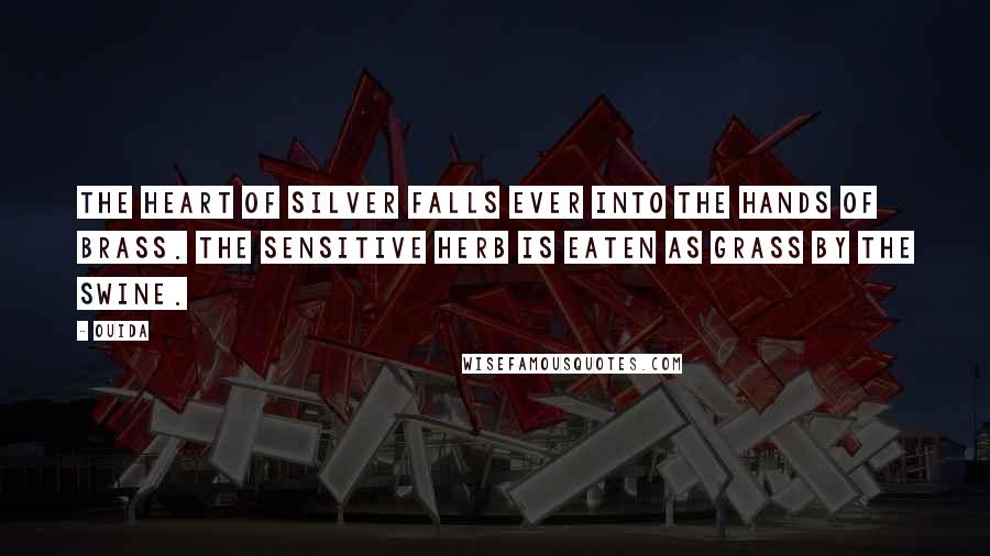 Ouida Quotes: The heart of silver falls ever into the hands of brass. The sensitive herb is eaten as grass by the swine.