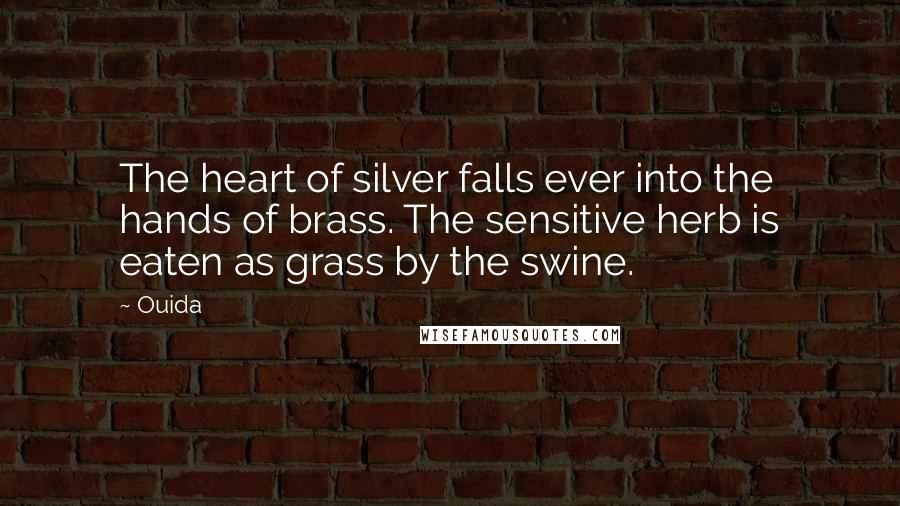 Ouida Quotes: The heart of silver falls ever into the hands of brass. The sensitive herb is eaten as grass by the swine.