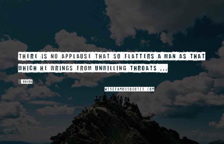 Ouida Quotes: There is no applause that so flatters a man as that which he wrings from unwilling throats ...