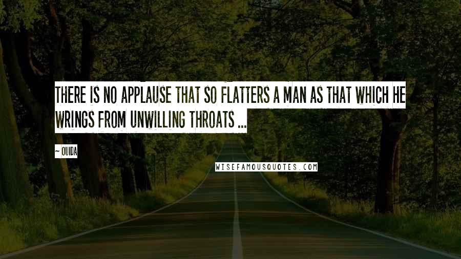 Ouida Quotes: There is no applause that so flatters a man as that which he wrings from unwilling throats ...