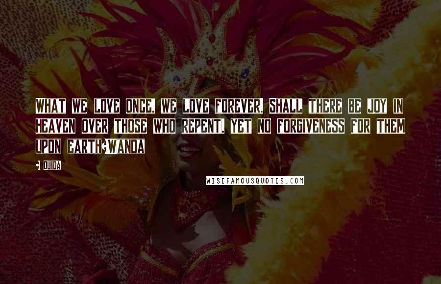 Ouida Quotes: What we love once, we love forever. Shall there be joy in heaven over those who repent, yet no forgiveness for them upon earth?Wanda