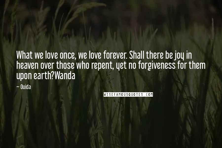 Ouida Quotes: What we love once, we love forever. Shall there be joy in heaven over those who repent, yet no forgiveness for them upon earth?Wanda