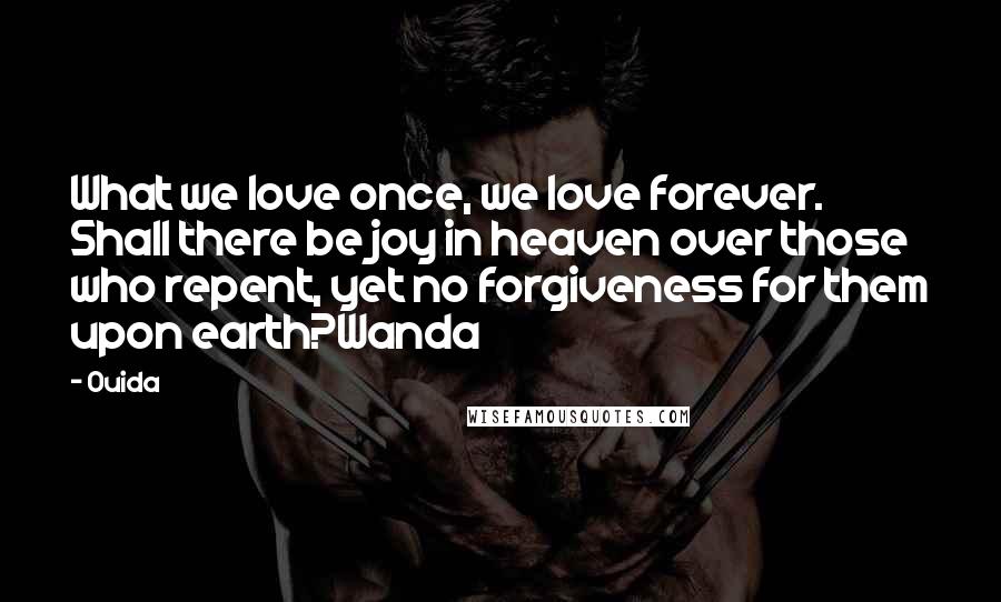 Ouida Quotes: What we love once, we love forever. Shall there be joy in heaven over those who repent, yet no forgiveness for them upon earth?Wanda