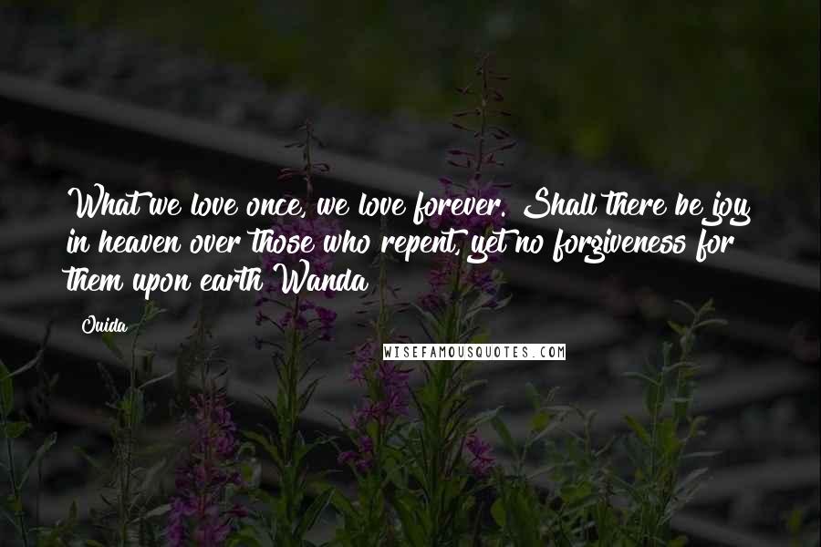 Ouida Quotes: What we love once, we love forever. Shall there be joy in heaven over those who repent, yet no forgiveness for them upon earth?Wanda