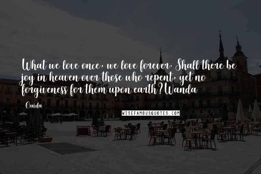 Ouida Quotes: What we love once, we love forever. Shall there be joy in heaven over those who repent, yet no forgiveness for them upon earth?Wanda